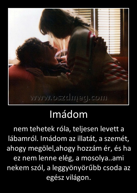 Imádom Imádom
nem tehetek róla, teljesen levett a lábamról. Imádom az illatát, a szemét, ahogy megölel,ahogy hozzám ér, és ha ez nem lenne elég, a mosolya..ami nekem szól, a leggyönyörűbb csoda az egész világon.