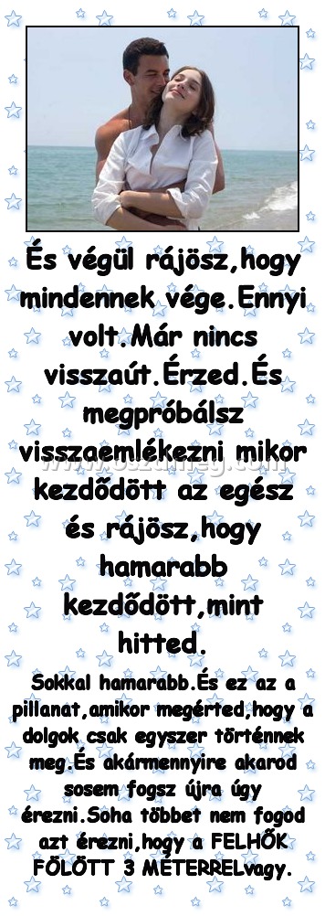 És végül rájösz,hogy mindennek vége.Ennyi volt.Már nincs visszaút.Érzed.És megpróbálsz visszaemlékezni mikor kezdődött az egész és rájösz,hogy hamarabb kezdődött,mint hitted. És végül rájösz,hogy mindennek vége.Ennyi volt.Már nincs visszaút.Érzed.És megpróbálsz visszaemlékezni mikor kezdődött az egész és rájösz,hogy hamarabb kezdődött,mint hitted.
Sokkal hamarabb.És ez az a pillanat,amikor megérted,hogy a dolgok csak egyszer történnek meg.És akármennyire akarod sosem fogsz újra úgy érezni.Soha többet nem fogod azt érezni,hogy a FELHŐK FÖLÖTT 3 MÉTERRELvagy.