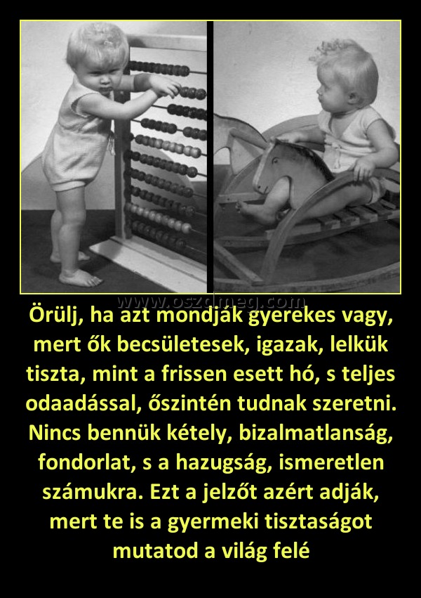Örülj, ha azt mondják gyerekes vagy, mert ők becsületesek, igazak, lelkük tiszta, mint a frissen esett hó, s teljes odaadással, őszintén tudnak szeretni. Nincs bennük kétely, bizalmatlanság, fondorlat, s a hazugság, ismeretlen számukra. Ezt a jelzőt azért Örülj, ha azt mondják gyerekes vagy, mert ők becsületesek, igazak, lelkük tiszta, mint a frissen esett hó, s teljes odaadással, őszintén tudnak szeretni. Nincs bennük kétely, bizalmatlanság, fondorlat, s a hazugság, ismeretlen számukra. Ezt a jelzőt azért
