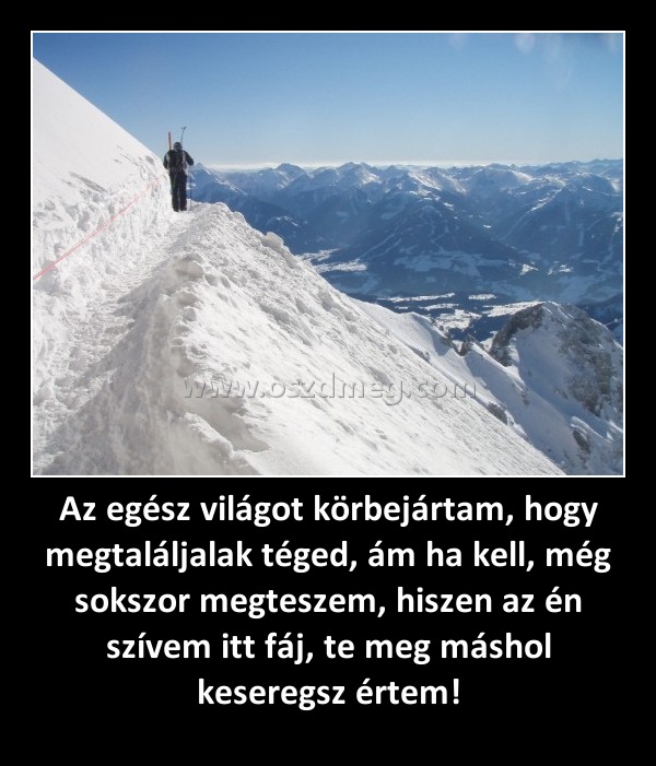 Az egész világot körbejártam, hogy megtaláljalak téged, ám ha kell, még sokszor megteszem, hiszen az én szívem itt fáj, te meg máshol keseregsz értem! Az egész világot körbejártam, hogy megtaláljalak téged, ám ha kell, még sokszor megteszem, hiszen az én szívem itt fáj, te meg máshol keseregsz értem!