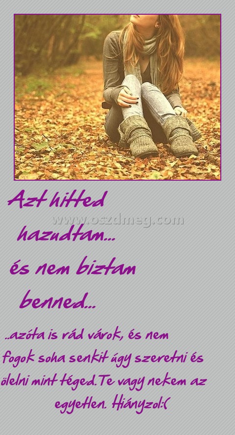 Azt hitted hazudtam... és nem biztam benned... Azt hitted hazudtam... és nem biztam benned...
..azóta is rád várok, és nem fogok soha senkit úgy szeretni és ölelni mint téged.Te vagy nekem az egyetlen. Hiányzol:(