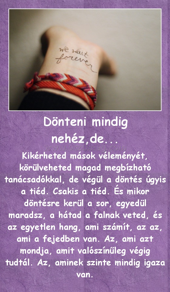 Dönteni mindig nehéz,de...
 
Kikérheted mások véleményét, körülveheted magad megbízható tanácsadókkal, de végül a döntés úgyis a tiéd. Csakis a tiéd. És mikor döntésre kerül a sor, egyedül maradsz, a hátad a falnak veted, és az egyetlen hang, ami számít, az az, ami a fejedben van. Az, ami azt mondja, amit valószínűleg végig tudtál. Az, aminek szinte mindig igaza van.