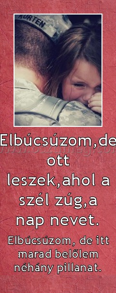 Elbúcsúzom,de ott leszek,ahol a szél zúg,a nap nevet. Elbúcsúzom,de ott leszek,ahol a szél zúg,a nap nevet.
Elbúcsúzom, de itt marad belőlem néhány pillanat.