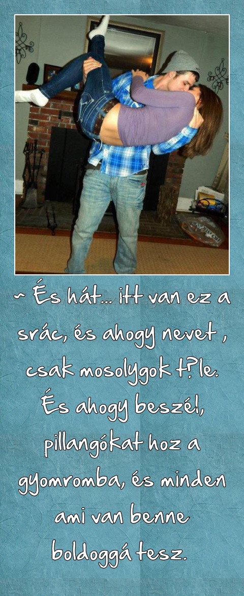 ~ És hát... itt van ez a srác, és ahogy nevet , csak mosolygok tőle. És ahogy beszél, pillangókat hoz a gyomromba, és minden ami van benne boldoggá tesz. 
 
