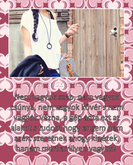 
 
Nem vagyok szép, nem vagyok csúnya, nem vagyok kövér s nem vagyok vézna, a gép adta ezt az alakot s tudom hogy engem nem azért szeretnek ahogy kinézek, hanem mert amilyen vagyok! 