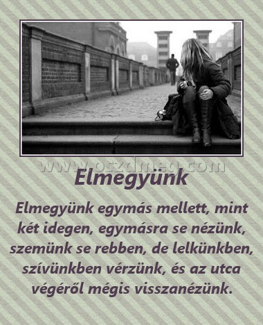 Elmegyünk Elmegyünk
Elmegyünk egymás mellett, mint két idegen, egymásra se nézünk, szemünk se rebben, de lelkünkben, szívünkben vérzünk, és az utca végéről mégis visszanézünk.