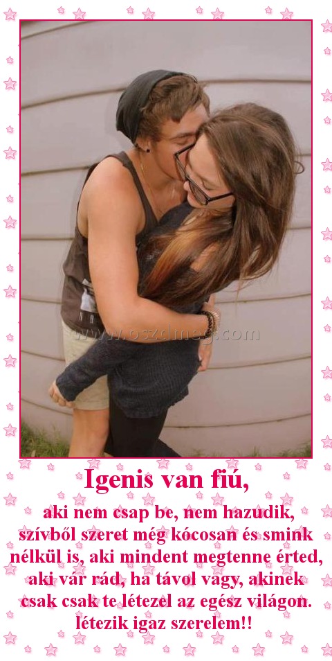 Igenis van fiú, Igenis van fiú,
aki nem csap be, nem hazudik, szívből szeret még kócosan és smink nélkül is, aki mindent megtenne érted, aki vár rád, ha távol vagy, akinek csak csak te létezel az egész világon. létezik igaz szerelem!!
