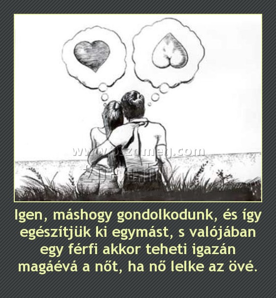 Igen, máshogy gondolkodunk, és így egészítjük ki egymást, s valójában egy férfi akkor teheti igazán magáévá a nőt, ha nő lelke az övé.
 

