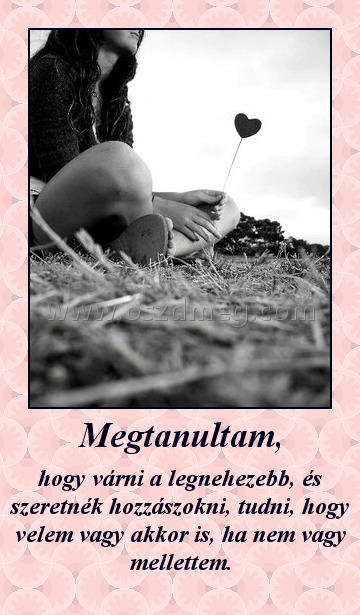 Megtanultam,
 
hogy várni a legnehezebb, és szeretnék hozzászokni, tudni, hogy velem vagy akkor is, ha nem vagy mellettem.