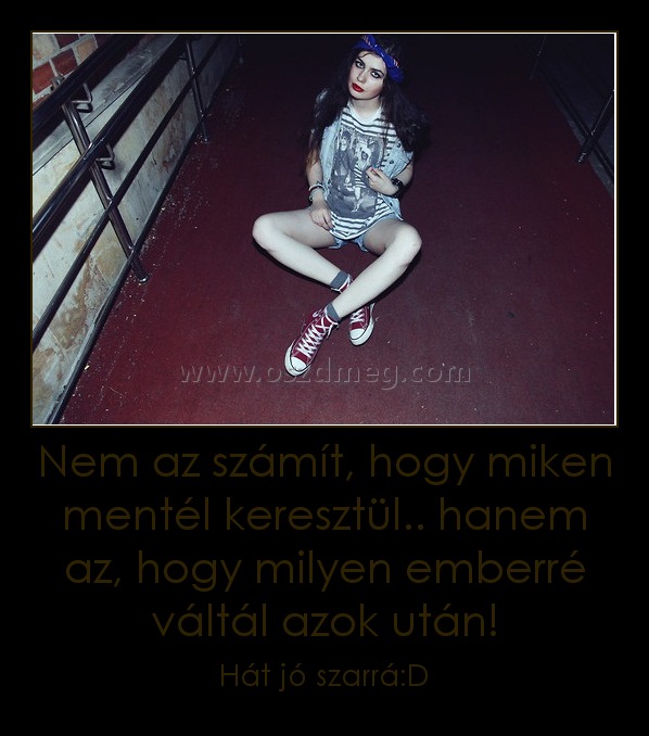 Nem az számít, hogy miken mentél keresztül.. hanem az, hogy milyen emberré váltál azok után! Nem az számít, hogy miken mentél keresztül.. hanem az, hogy milyen emberré váltál azok után!
Hát jó szarrá:D