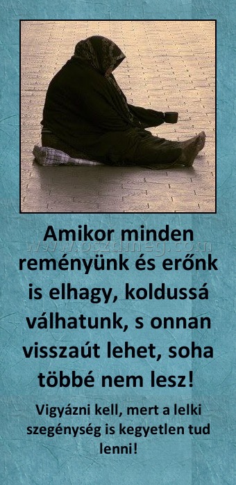 Amikor minden reményünk és erőnk is elhagy, koldussá válhatunk, s onnan visszaút lehet, soha többé nem lesz! Amikor minden reményünk és erőnk is elhagy, koldussá válhatunk, s onnan visszaút lehet, soha többé nem lesz!
Vigyázni kell, mert a lelki szegénység is kegyetlen tud lenni!