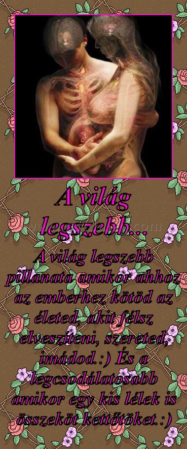 A világ legszebb...
 
A világ legszebb pillanata amikor ahhoz az emberhez kötöd az életed, akit félsz elveszíteni, szereted, imádod.:) És a legcsodálatosabb amikor egy kis lélek is összeköt kettőtöket.:)