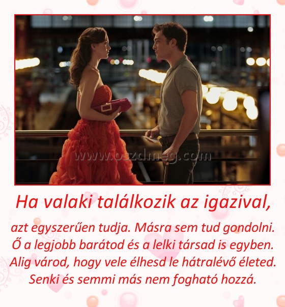 Ha valaki találkozik az igazival,
 
azt egyszerűen tudja. Másra sem tud gondolni. Ő a legjobb barátod és a lelki társad is egyben. Alig várod, hogy vele élhesd le hátralévő életed. Senki és semmi más nem fogható hozzá.