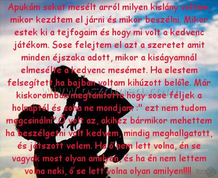 Apukám sokat mesélt arról
 
Apukám sokat mesélt arról milyen kislány voltam, mikor kezdtem el járni és mikor beszélni. Mikor estek ki a tejfogaim és hogy mi volt a kedvenc játékom. Sose felejtem el azt a szeretet amit minden éjszaka adott, mikor a kiságyamnál elmesélte a kedvenc mesémet. Ha elestem felsegített,ha bajban voltam kihúzott belőle. Már kiskoromban megtanította hogy sose féljek a holnaptól és soha ne mondjam :