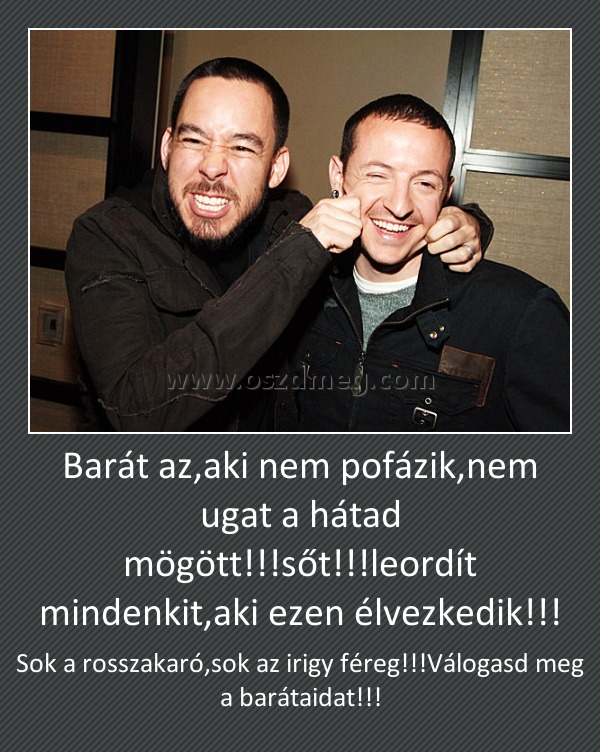 Barát az,aki nem pofázik,nem ugat a hátad mögött!!!sőt!!!leordít mindenkit,aki ezen élvezkedik!!!
 
Sok a rosszakaró,sok az irigy féreg!!!Válogasd meg a barátaidat!!!