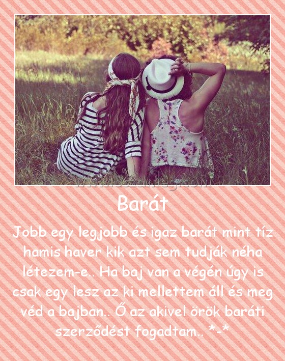 Barát Barát
Jobb egy legjobb és igaz barát mint tíz hamis haver kik azt sem tudják néha létezem-e.. Ha baj van a végén úgy is csak egy lesz az ki mellettem áll és meg véd a bajban.. Ő az akivel örök baráti szerződést fogadtam.. *-*