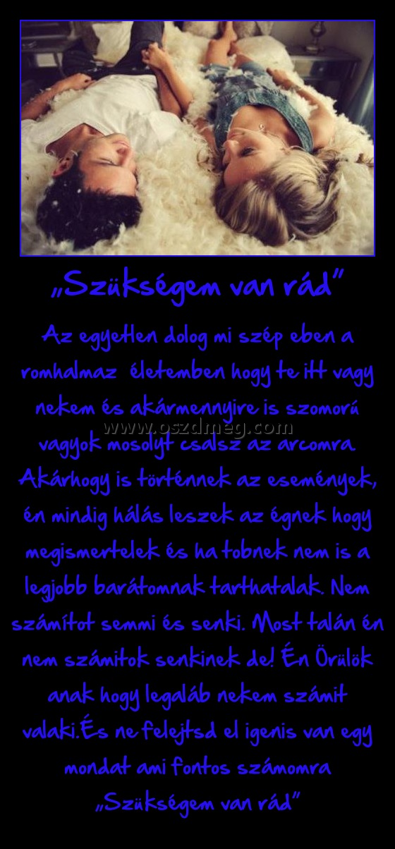 „Szükségem van rád”
 
Az egyetlen dolog mi szép eben a romhalmaz  életemben hogy te itt vagy nekem és akármennyire is szomorú vagyok mosolyt csalsz az arcomra. Akárhogy is történnek az események, én mindig hálás leszek az égnek hogy megismertelek és ha tobnek nem is a legjobb barátomnak tarthatalak. Nem számítot semmi és senki. Most talán én nem számitok senkinek de! Én Örülök anak hogy legaláb nekem számit valaki.És ne felejtsd el igenis van egy mondat ami fontos számomra „Szükségem van rád”