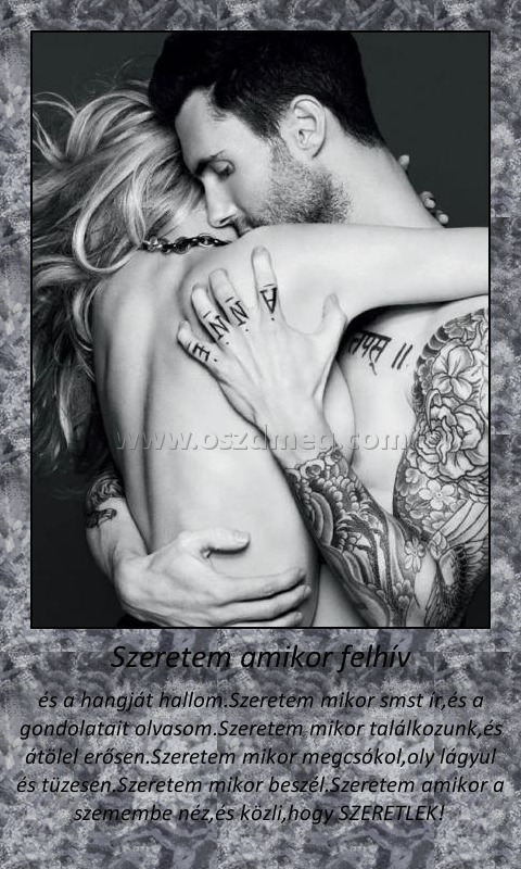 Szeretem amikor felhív
 
és a hangját hallom.Szeretem mikor smst ír,és a gondolatait olvasom.Szeretem mikor találkozunk,és átölel erősen.Szeretem mikor megcsókol,oly lágyul és tüzesen.Szeretem mikor beszél.Szeretem amikor a szemembe néz,és közli,hogy SZERETLEK! 