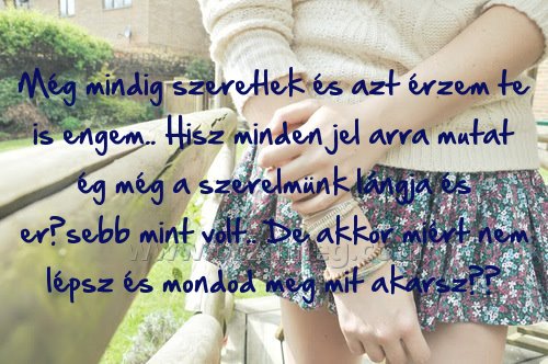 Még mindig szeretlek és Még mindig szeretlek és
Még mindig szeretlek és azt érzem te is engem.. Hisz minden jel arra mutat ég még a szerelmünk lángja és erősebb mint volt.. De akkor miért nem lépsz és mondod meg mit akarsz??