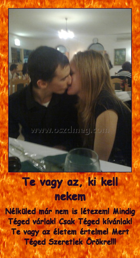 Te vagy az, ki kell nekem
 
Nélküled már nem is létezem! Mindig Téged várlak! Csak Téged kívánlak! Te vagy az életem értelme! Mert Téged Szeretlek Örökre!!!