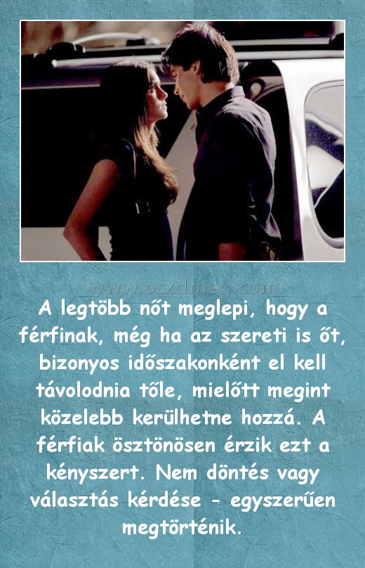 
 
A legtöbb nőt meglepi, hogy a férfinak, még ha az szereti is őt, bizonyos időszakonként el kell távolodnia tőle, mielőtt megint közelebb kerülhetne hozzá. A férfiak ösztönösen érzik ezt a kényszert. Nem döntés vagy választás kérdése - egyszerűen megtörténik.