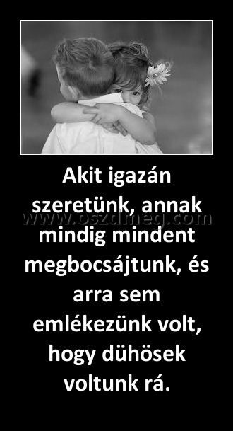 Akit igazán szeretünk, annak mindig mindent megbocsájtunk, és arra sem emlékezünk volt, hogy dühösek voltunk rá.
 
