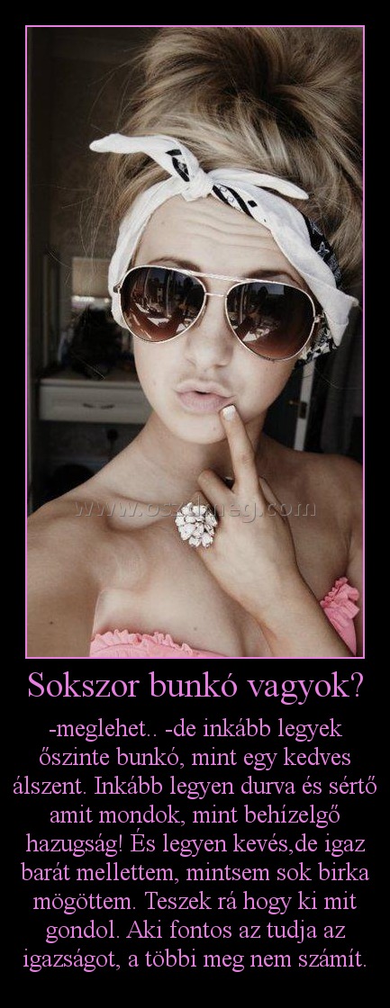 Sokszor bunkó vagyok? Sokszor bunkó vagyok?
-meglehet.. -de inkább legyek őszinte bunkó, mint egy kedves álszent. Inkább legyen durva és sértő amit mondok, mint behízelgő hazugság! És legyen kevés,de igaz barát mellettem, mintsem sok birka mögöttem. Teszek rá hogy ki mit gondol. Aki fontos az tudja az igazságot, a többi meg nem számít.