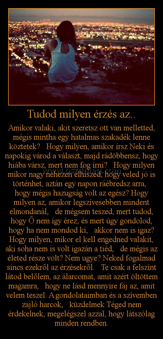 Tudod milyen érzés az.. Tudod milyen érzés az..
Amikor valaki, akit szeretsz ott van melletted, mégis mintha egy hatalmas szakadék lenne köztetek? Hogy milyen, amikor írsz Neki és napokig várod a választ, majd rádöbbensz, hogy hiába vársz, mert nem fog írni? Hogy milyen mikor nagy nehezen elhiszed, hogy veled jó is történhet, aztán egy napon ráébredsz arra, hogy mégis hazugság volt az egész? Hogy milyen az, amikor legszívesebben mindent elmondanál, de mégsem teszed, mert tudod, hogy Ő nem így érez; és mert úgy gondolod, hogy ha nem mondod ki, akkor nem is igaz? Hogy milyen, mikor el kell engedned valakit, aki soha nem is volt igazán a tiéd, de mégis az életed része volt? Nem ugye? Neked fogalmad sincs ezekről az érzésekről. Te csak a felszínt látod belőlem, az álarcomat, amit azért öltöttem magamra, hogy ne lásd mennyire fáj az, amit velem teszel. A gondolataimban és a szívemben zajló harcok, küzdelmek Téged nem érdekelnek, megelégszel azzal, hogy látszólag minden rendben.