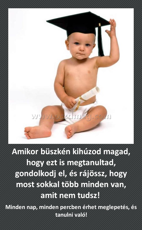 Amikor büszkén kihúzod magad, hogy ezt is megtanultad, gondolkodj el, és rájössz, hogy most sokkal több minden van, amit nem tudsz! 
 
Minden nap, minden percben érhet meglepetés, és tanulni való!