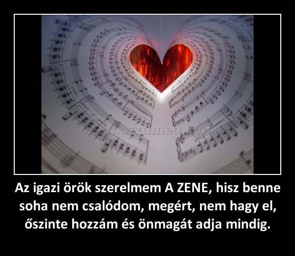 Az igazi örök szerelmem A ZENE, hisz benne soha nem csalódom, megért, nem hagy el, őszinte hozzám és önmagát adja mindig. Az igazi örök szerelmem A ZENE, hisz benne soha nem csalódom, megért, nem hagy el, őszinte hozzám és önmagát adja mindig.