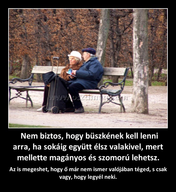  Nem biztos, hogy büszkének kell lenni arra, ha sokáig együtt élsz valakivel, mert mellette magányos és szomorú lehetsz.
 
Az is megeshet, hogy ő már nem ismer valójában téged, s csak vagy, hogy legyél neki.