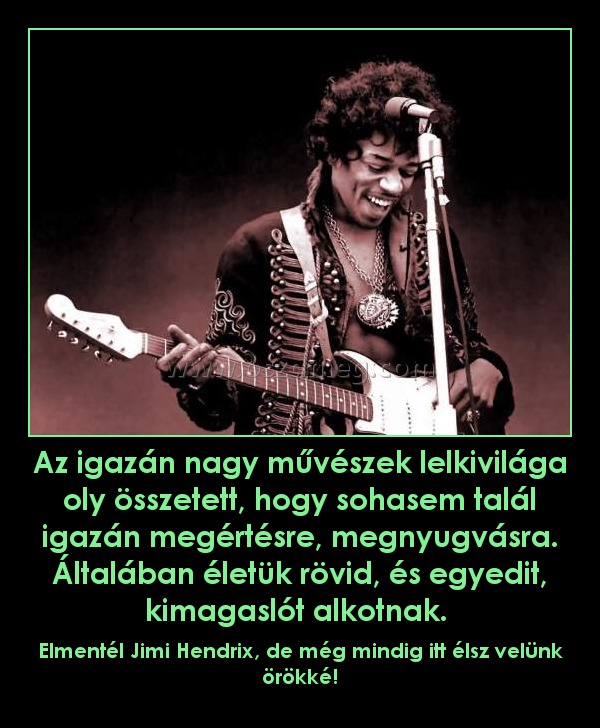 Az igazán nagy művészek lelkivilága oly összetett, hogy sohasem talál igazán megértésre, megnyugvásra. Általában életük rövid, és egyedit, kimagaslót alkotnak. 
 
Elmentél Jimi Hendrix, de még mindig itt élsz velünk örökké!