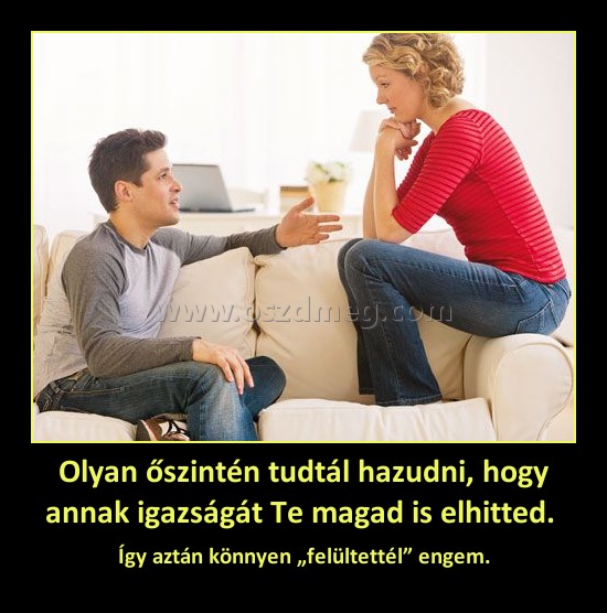 Olyan őszintén tudtál hazudni, hogy annak igazságát Te magad is elhitted. Olyan őszintén tudtál hazudni, hogy annak igazságát Te magad is elhitted.
Így aztán könnyen „felültettél” engem.
