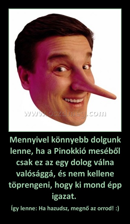 Mennyivel könnyebb dolgunk lenne, ha a Pinokkió meséből csak ez az egy dolog válna valósággá, és nem kellene töprengeni, hogy ki mond épp igazat. Mennyivel könnyebb dolgunk lenne, ha a Pinokkió meséből csak ez az egy dolog válna valósággá, és nem kellene töprengeni, hogy ki mond épp igazat.
Így lenne: Ha hazudsz, megnő az orrod! :)