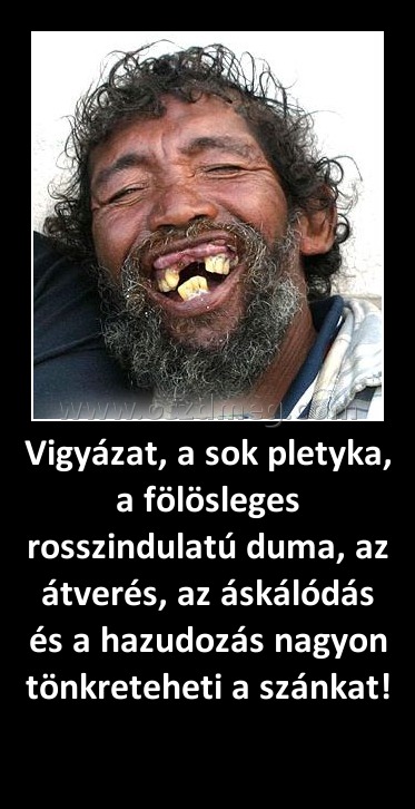 Vigyázat, a sok pletyka, a fölösleges rosszindulatú duma, az átverés, az áskálódás és a hazudozás nagyon tönkreteheti a szánkat! Vigyázat, a sok pletyka, a fölösleges rosszindulatú duma, az átverés, az áskálódás és a hazudozás nagyon tönkreteheti a szánkat!