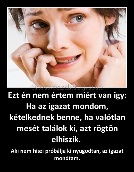 Ezt én nem értem miért van igy: Ha az igazat mondom, kételkednek benne, ha valótlan mesét találok ki, azt rögtön elhiszik. 
 
Aki nem hiszi próbálja ki nyugodtan, az igazat mondtam.