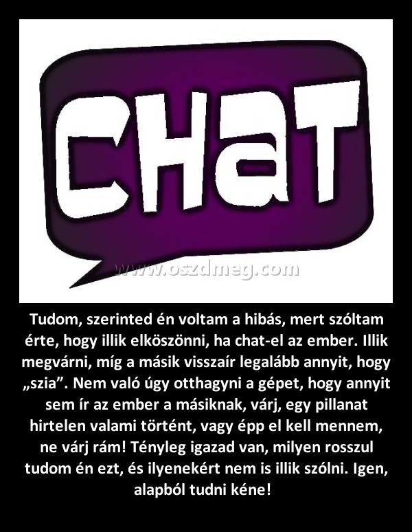 Tudom, szerinted én voltam a hibás, mert szóltam érte, hogy illik elköszönni, ha chat-el az ember. Illik megvárni, míg a másik visszaír legalább annyit, hogy „szia”. Nem való úgy otthagyni a gépet, hogy annyit sem ír az ember a másiknak, várj, egy pil
 
