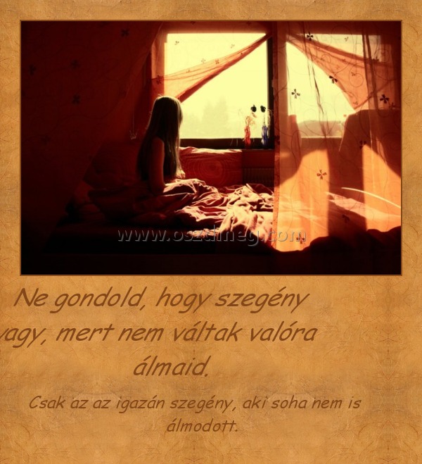 Ne gondold, hogy szegény vagy, mert nem váltak valóra álmaid. Ne gondold, hogy szegény vagy, mert nem váltak valóra álmaid.
Csak az az igazán szegény, aki soha nem is álmodott.