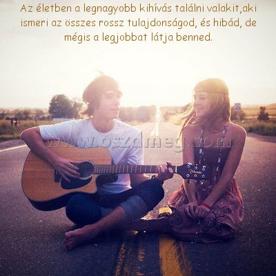 Az életben a legnagyobb Az életben a legnagyobb
Az életben a legnagyobb kihívás találni valakit,aki ismeri az összes rossz tulajdonságod, és hibád, de mégis a legjobbat látja benned.
