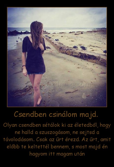 Csendben csinálom majd. Csendben csinálom majd.
Olyan csendben sétálok ki az életedből, hogy ne halld a szuszogásom, ne sejtsd a távolodásom.. Csak az űrt érezd. Az űrt, amit előbb te keltettél bennem, s most majd én hagyom itt magam után