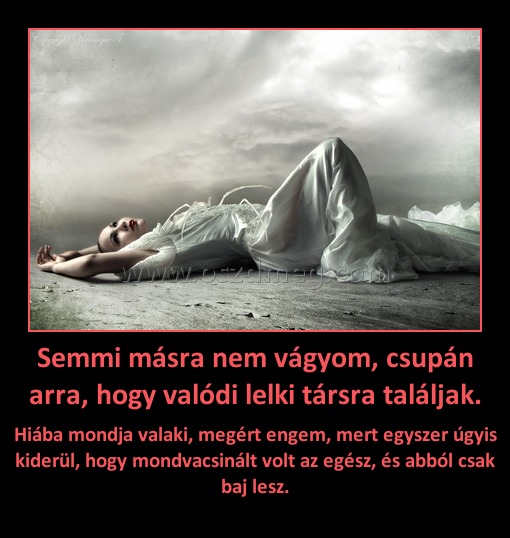 Semmi másra nem vágyom, csupán arra, hogy valódi lelki társra találjak. Semmi másra nem vágyom, csupán arra, hogy valódi lelki társra találjak.
Hiába mondja valaki, megért engem, mert egyszer úgyis kiderül, hogy mondvacsinált volt az egész, és abból csak baj lesz.
