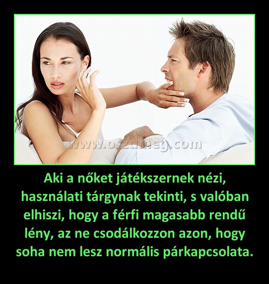 Aki a nőket játékszernek nézi, használati tárgynak tekinti, s valóban elhiszi, hogy a férfi magasabb rendű lény, az ne csodálkozzon azon, hogy soha nem lesz normális párkapcsolata.
 
