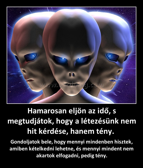 Hamarosan eljön az idő, s megtudjátok, hogy a létezésünk nem hit kérdése, hanem tény. Hamarosan eljön az idő, s megtudjátok, hogy a létezésünk nem hit kérdése, hanem tény.
Gondoljatok bele, hogy mennyi mindenben hisztek, amiben kételkedni lehetne, és mennyi mindent nem akartok elfogadni, pedig tény.