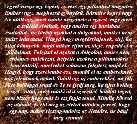 Vegyél vissza egy lépést Vegyél vissza egy lépést
Vegyél vissza egy lépést, és vess egy pillantást magadra. Ember vagy.. méghozzá gyönyörű. Bármire képes vagy. Ne utálkozz, mert valaki összetörte a szíved, vagy mert a szüleid elváltak, vagy amiért egy barátban csalódtál...ne törődj azokkal a dolgokkal, amiket nem tudsz irányítani. Hagyd hogy megtörténjenek, sírj, ha attól könnyebb, majd mikor eljön az ideje, engedd el a fájdalmat. Felejtsd el azokat a dolgokat, amire nem érdemes emlékezni, helyette azokra a pillanatokra koncentrálj, amelyeket sohasem felejtesz majd el. Hagyd, hogy szerelembe ess, mondd el az embereknek, mit jelentenek neked. Találkozz új emberekkel, ne félj őket boldoggá tenni és Te se ijedj meg, ha újra boldog leszel - attól, mert valaki akit szerettél, bántott téged, nem biztos hogy más is ezt fogja tenni. Mindig kövesd az álmaid, és éld meg az életed minden percét, hogy egy nap, mikor visszagondolsz az életedre, ne bánj meg semmit.