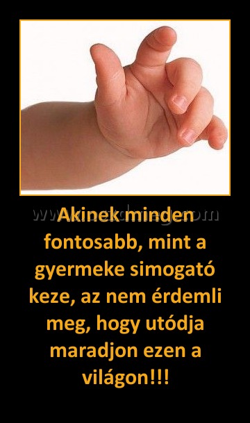 Akinek minden fontosabb, mint a gyermeke simogató keze, az nem érdemli meg, hogy utódja maradjon ezen a világon!!! Akinek minden fontosabb, mint a gyermeke simogató keze, az nem érdemli meg, hogy utódja maradjon ezen a világon!!!