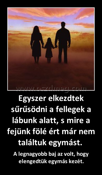 Egyszer elkezdtek sűrűsödni a fellegek a lábunk alatt, s mire a fejünk fölé ért már nem találtuk egymást. Egyszer elkezdtek sűrűsödni a fellegek a lábunk alatt, s mire a fejünk fölé ért már nem találtuk egymást.
A legnagyobb baj az volt, hogy elengedtük egymás kezét.