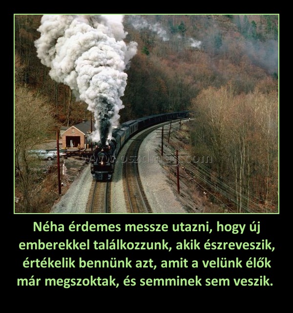 Néha érdemes messze utazni, hogy új emberekkel találkozzunk, akik észreveszik, értékelik bennünk azt, amit a velünk élők már megszoktak, és semminek sem veszik. Néha érdemes messze utazni, hogy új emberekkel találkozzunk, akik észreveszik, értékelik bennünk azt, amit a velünk élők már megszoktak, és semminek sem veszik.