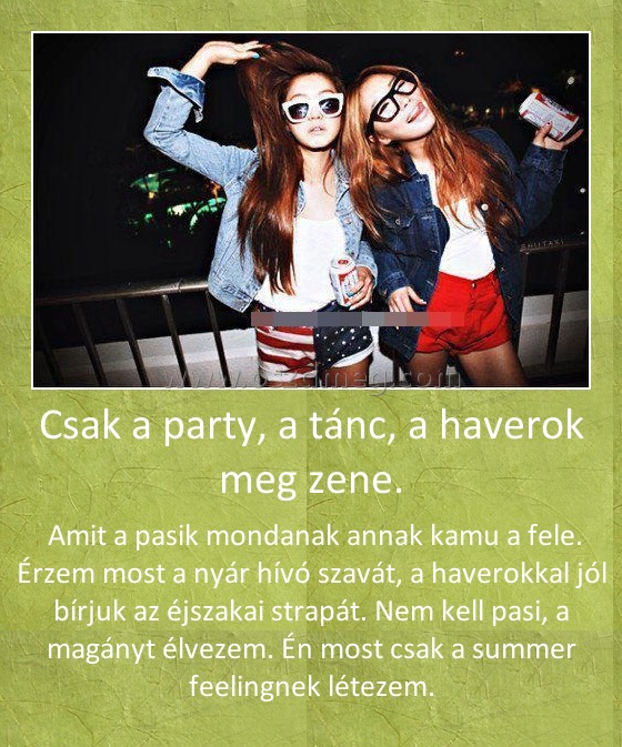 Csak a party, a tánc, a haverok meg zene. Csak a party, a tánc, a haverok meg zene.
Amit a pasik mondanak annak kamu a fele. Érzem most a nyár hívó szavát, a haverokkal jól bírjuk az éjszakai strapát. Nem kell pasi, a magányt élvezem. Én most csak a summer feelingnek létezem.