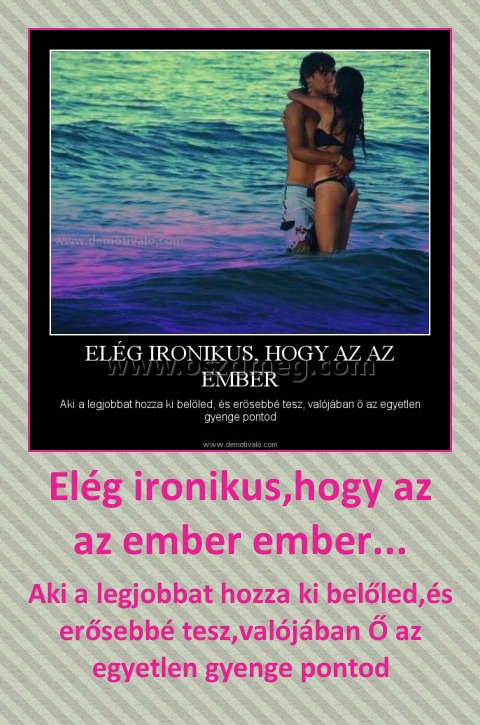 Elég ironikus,hogy az az ember ember... Elég ironikus,hogy az az ember ember...
Aki a legjobbat hozza ki belőled,és erősebbé tesz,valójában Ő az egyetlen gyenge pontod