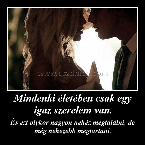 Mindenki életében csak egy igaz szerelem van.
 
És ezt olykor nagyon nehéz megtalálni, de még nehezebb megtartani.